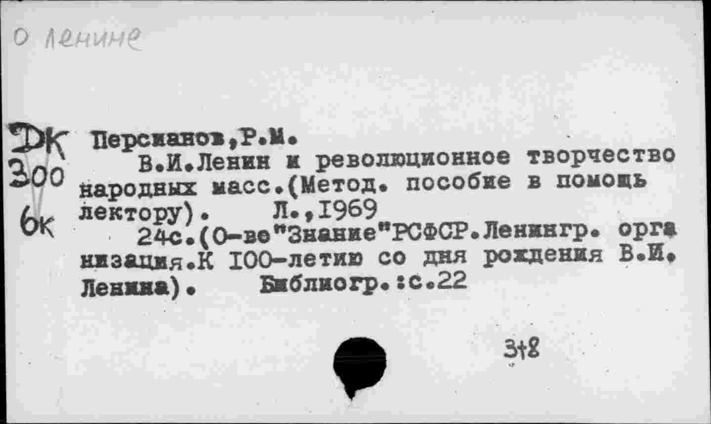 ﻿О
Берсианои,Т»М»
В.И.Ленин и революционное творчество народных масс»(Метод» пособие в помощь лектору)• Л»,1969
24с»(0-в©"Знание"РСФСР.Ленингр. орг» низация»К 100-летию со дня рождения В.И» Ленина)» Библиогр»:с»22
3+2